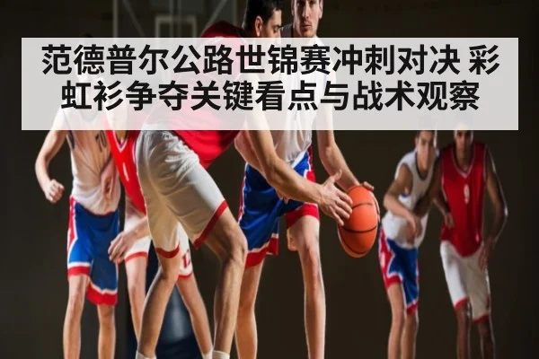 范德普尔公路世锦赛冲刺对决 彩虹衫争夺关键看点与战术观察（Xingkong）