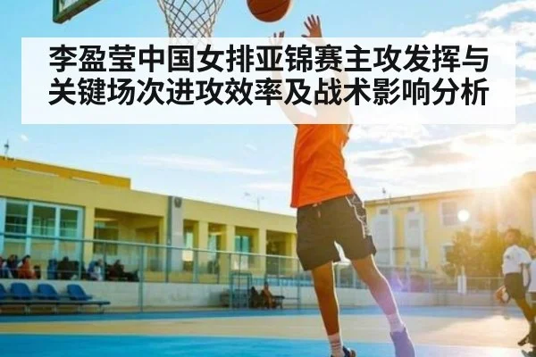 李盈莹中国女排亚锦赛主攻发挥与关键场次进攻效率及战术影响分析